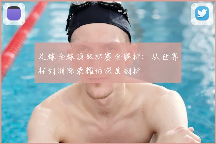 足球全球顶级杯赛全解析：从世界杯到洲际荣耀的深度剖析