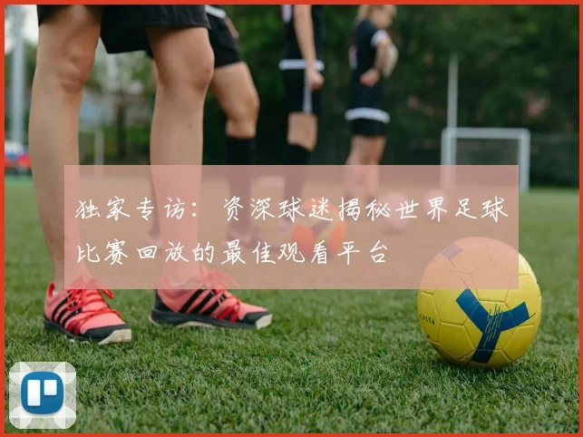 独家专访：资深球迷揭秘世界足球比赛回放的最佳观看平台