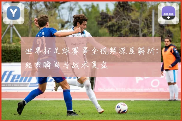 世界杯足球赛事全视频深度解析：经典瞬间与战术复盘