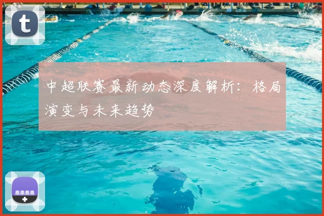 中超联赛最新动态深度解析：格局演变与未来趋势