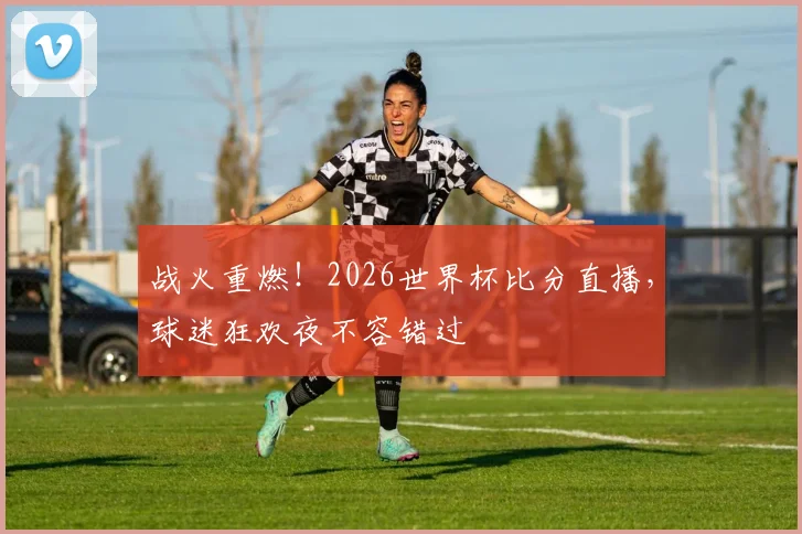 战火重燃！2026世界杯比分直播，球迷狂欢夜不容错过