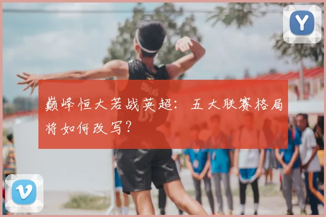巅峰恒大若战英超：五大联赛格局将如何改写？